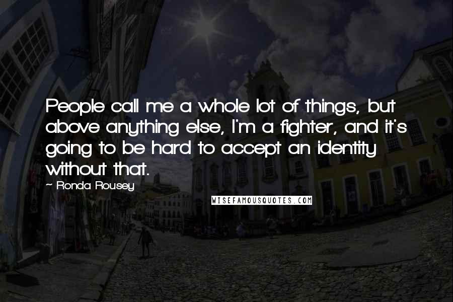 Ronda Rousey Quotes: People call me a whole lot of things, but above anything else, I'm a fighter, and it's going to be hard to accept an identity without that.