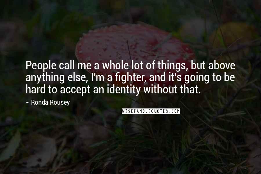 Ronda Rousey Quotes: People call me a whole lot of things, but above anything else, I'm a fighter, and it's going to be hard to accept an identity without that.