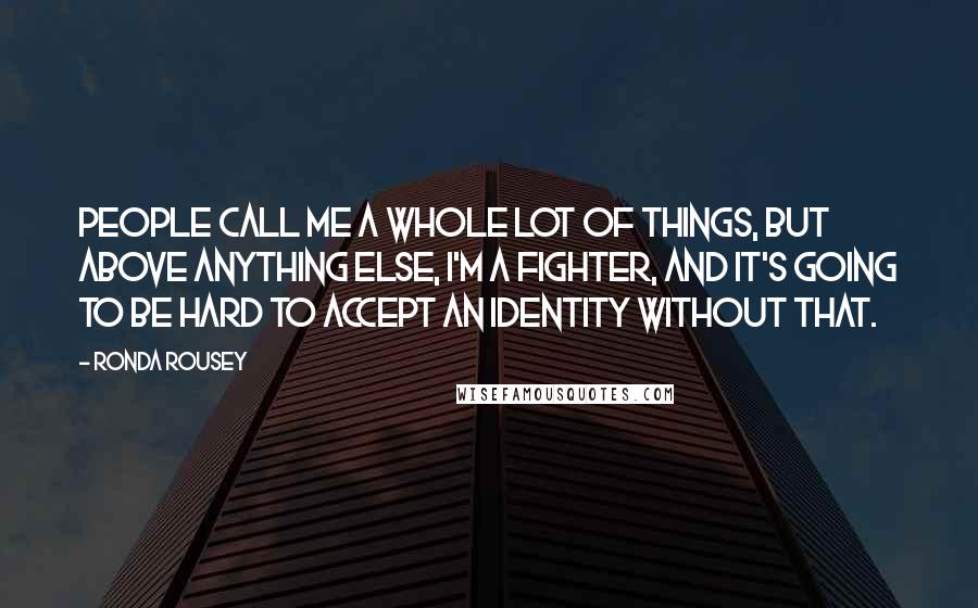 Ronda Rousey Quotes: People call me a whole lot of things, but above anything else, I'm a fighter, and it's going to be hard to accept an identity without that.