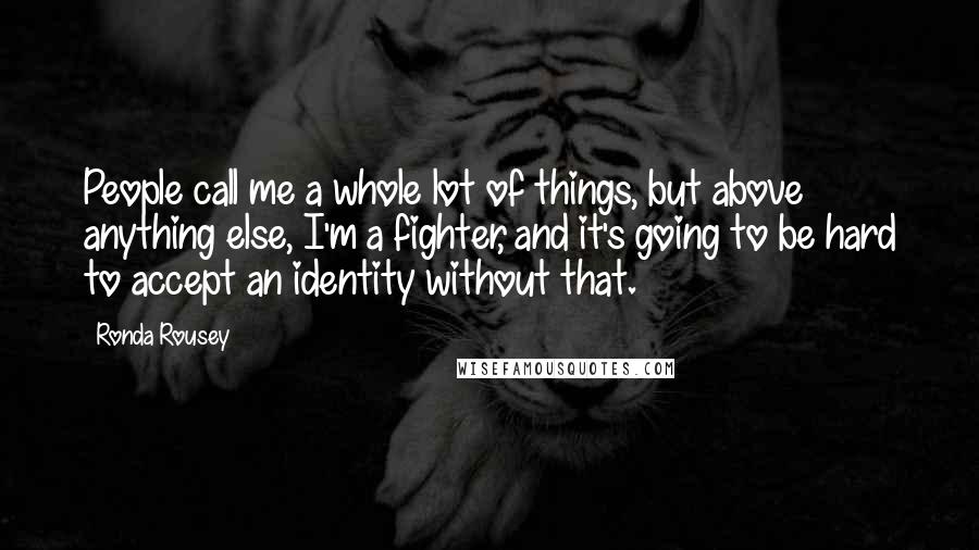 Ronda Rousey Quotes: People call me a whole lot of things, but above anything else, I'm a fighter, and it's going to be hard to accept an identity without that.
