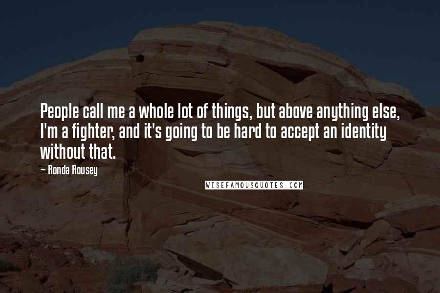 Ronda Rousey Quotes: People call me a whole lot of things, but above anything else, I'm a fighter, and it's going to be hard to accept an identity without that.