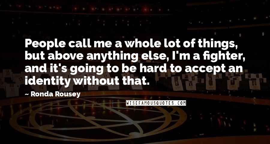 Ronda Rousey Quotes: People call me a whole lot of things, but above anything else, I'm a fighter, and it's going to be hard to accept an identity without that.