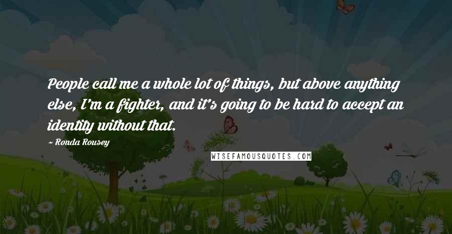 Ronda Rousey Quotes: People call me a whole lot of things, but above anything else, I'm a fighter, and it's going to be hard to accept an identity without that.