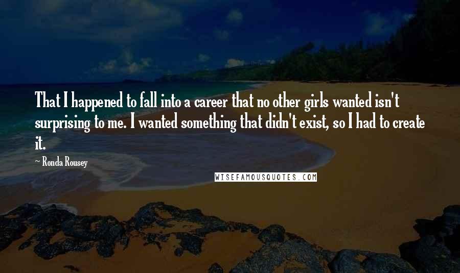 Ronda Rousey Quotes: That I happened to fall into a career that no other girls wanted isn't surprising to me. I wanted something that didn't exist, so I had to create it.