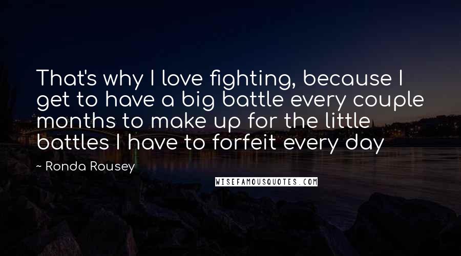 Ronda Rousey Quotes: That's why I love fighting, because I get to have a big battle every couple months to make up for the little battles I have to forfeit every day