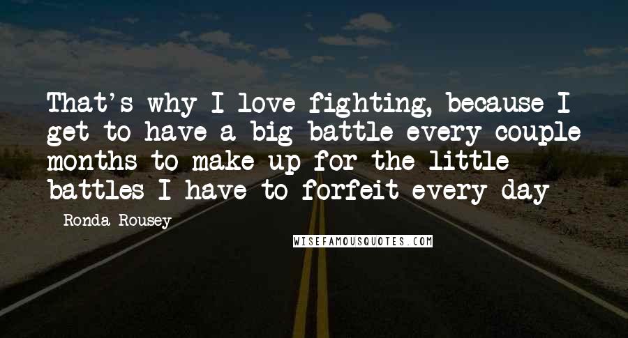 Ronda Rousey Quotes: That's why I love fighting, because I get to have a big battle every couple months to make up for the little battles I have to forfeit every day