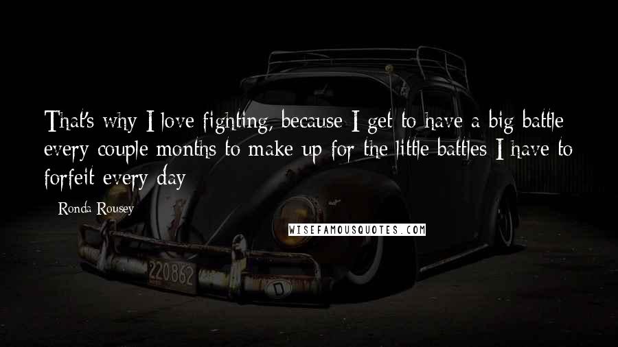 Ronda Rousey Quotes: That's why I love fighting, because I get to have a big battle every couple months to make up for the little battles I have to forfeit every day