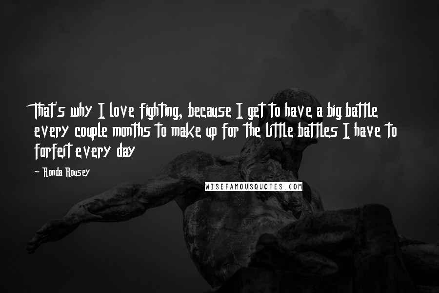 Ronda Rousey Quotes: That's why I love fighting, because I get to have a big battle every couple months to make up for the little battles I have to forfeit every day