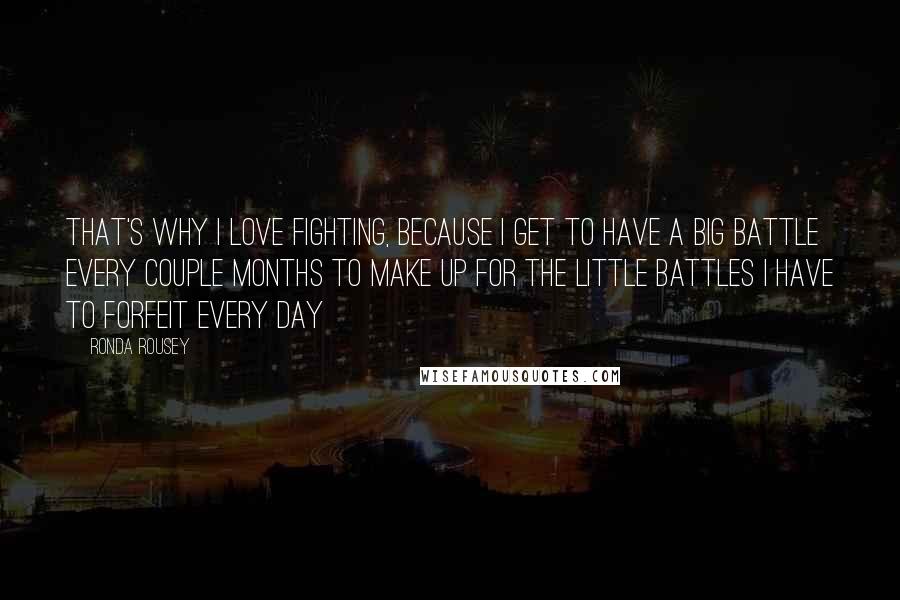 Ronda Rousey Quotes: That's why I love fighting, because I get to have a big battle every couple months to make up for the little battles I have to forfeit every day