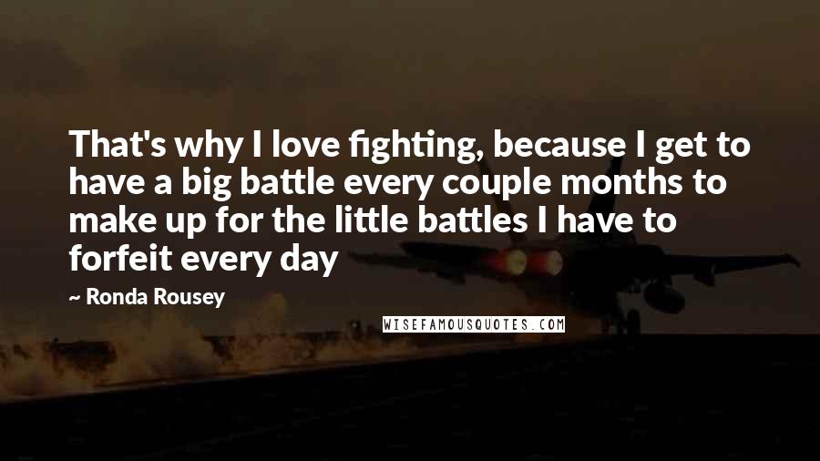 Ronda Rousey Quotes: That's why I love fighting, because I get to have a big battle every couple months to make up for the little battles I have to forfeit every day
