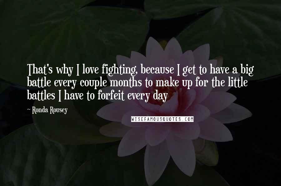 Ronda Rousey Quotes: That's why I love fighting, because I get to have a big battle every couple months to make up for the little battles I have to forfeit every day