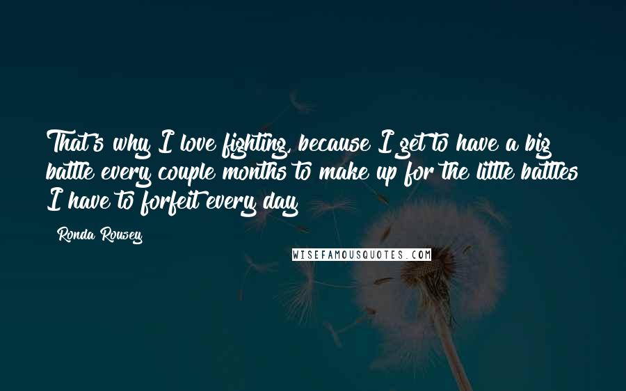 Ronda Rousey Quotes: That's why I love fighting, because I get to have a big battle every couple months to make up for the little battles I have to forfeit every day