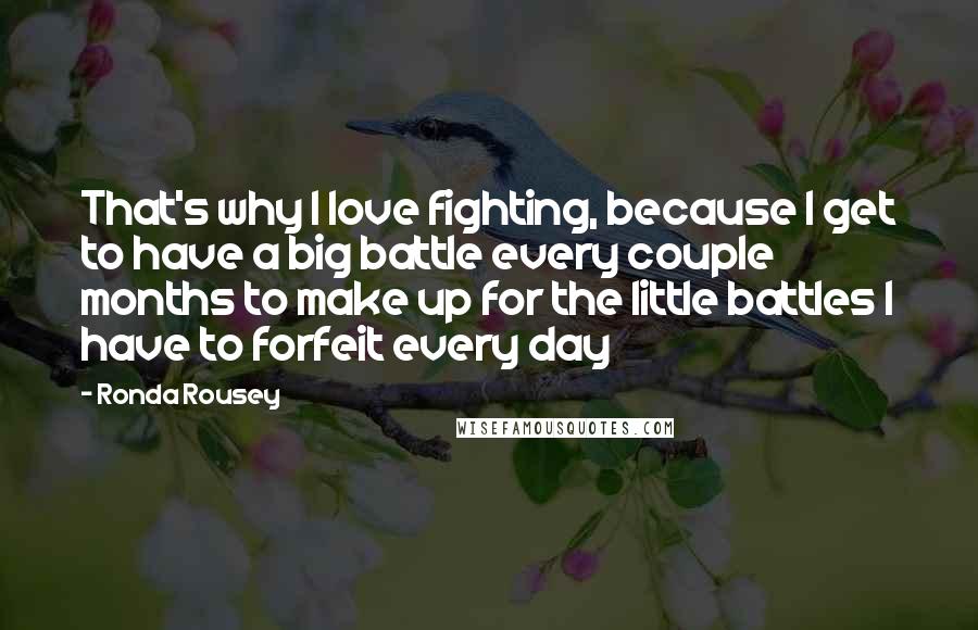 Ronda Rousey Quotes: That's why I love fighting, because I get to have a big battle every couple months to make up for the little battles I have to forfeit every day