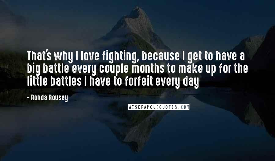 Ronda Rousey Quotes: That's why I love fighting, because I get to have a big battle every couple months to make up for the little battles I have to forfeit every day
