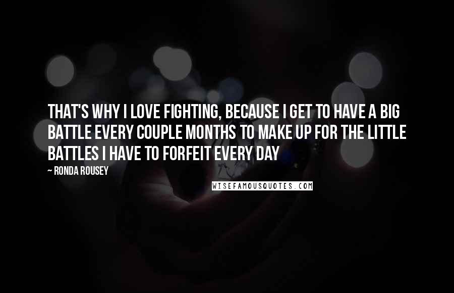 Ronda Rousey Quotes: That's why I love fighting, because I get to have a big battle every couple months to make up for the little battles I have to forfeit every day