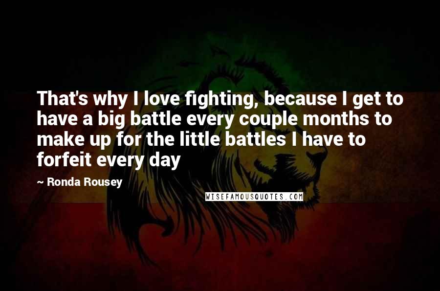 Ronda Rousey Quotes: That's why I love fighting, because I get to have a big battle every couple months to make up for the little battles I have to forfeit every day