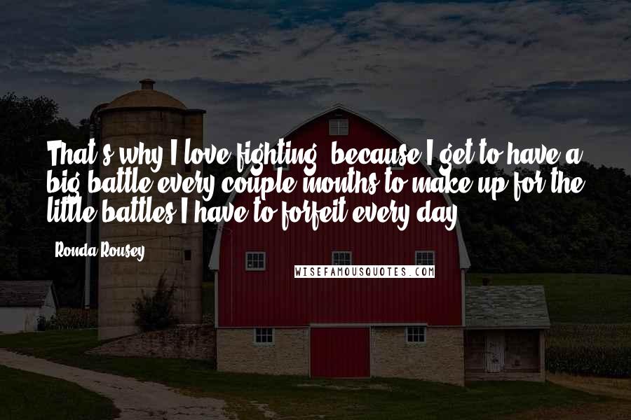 Ronda Rousey Quotes: That's why I love fighting, because I get to have a big battle every couple months to make up for the little battles I have to forfeit every day