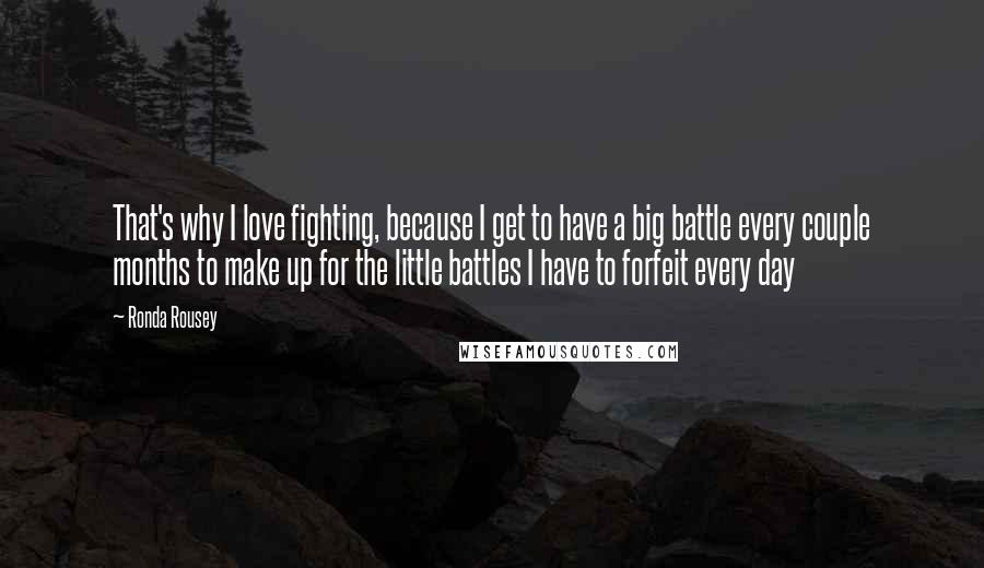 Ronda Rousey Quotes: That's why I love fighting, because I get to have a big battle every couple months to make up for the little battles I have to forfeit every day