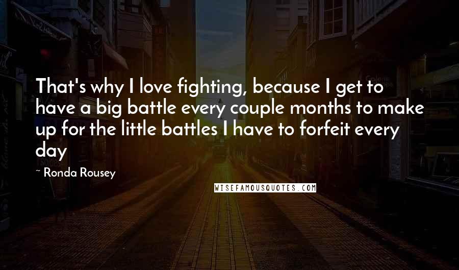 Ronda Rousey Quotes: That's why I love fighting, because I get to have a big battle every couple months to make up for the little battles I have to forfeit every day