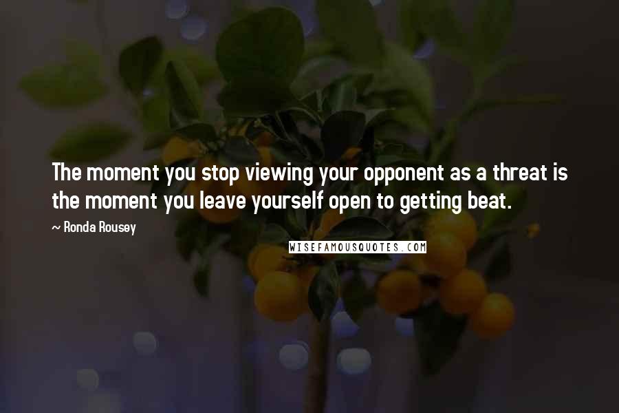 Ronda Rousey Quotes: The moment you stop viewing your opponent as a threat is the moment you leave yourself open to getting beat.