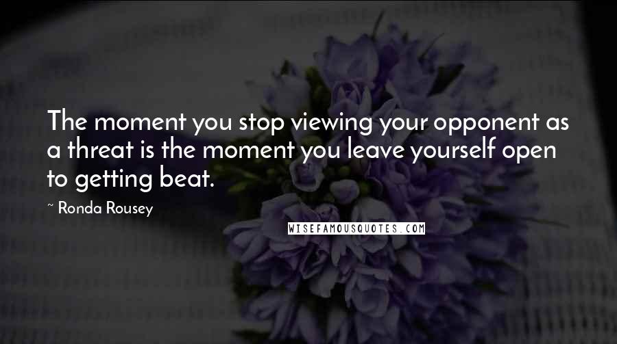 Ronda Rousey Quotes: The moment you stop viewing your opponent as a threat is the moment you leave yourself open to getting beat.
