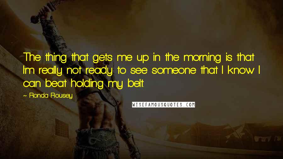 Ronda Rousey Quotes: The thing that gets me up in the morning is that I'm really not ready to see someone that I know I can beat holding my belt.