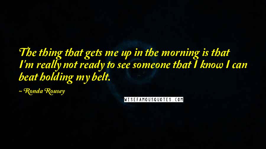Ronda Rousey Quotes: The thing that gets me up in the morning is that I'm really not ready to see someone that I know I can beat holding my belt.