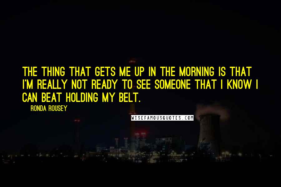 Ronda Rousey Quotes: The thing that gets me up in the morning is that I'm really not ready to see someone that I know I can beat holding my belt.