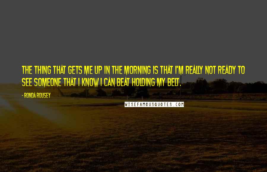Ronda Rousey Quotes: The thing that gets me up in the morning is that I'm really not ready to see someone that I know I can beat holding my belt.