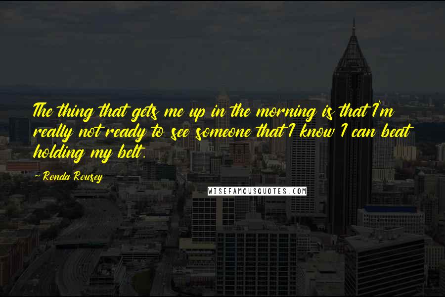 Ronda Rousey Quotes: The thing that gets me up in the morning is that I'm really not ready to see someone that I know I can beat holding my belt.