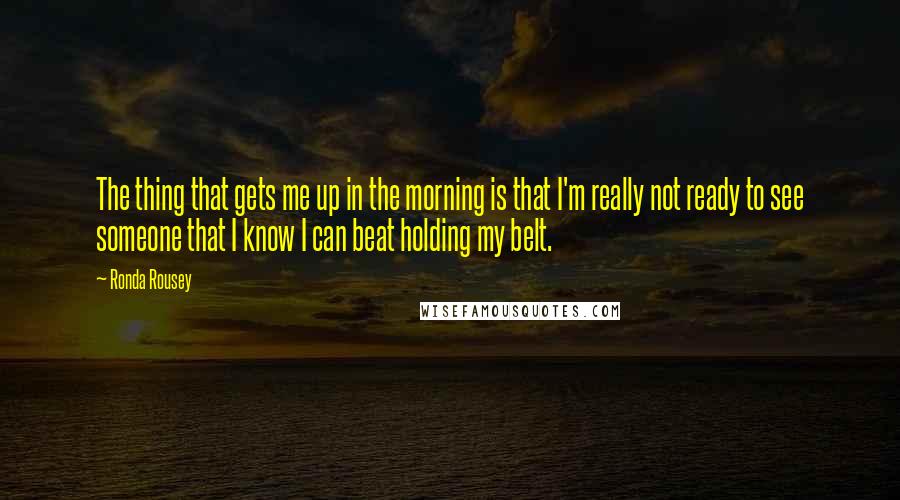 Ronda Rousey Quotes: The thing that gets me up in the morning is that I'm really not ready to see someone that I know I can beat holding my belt.