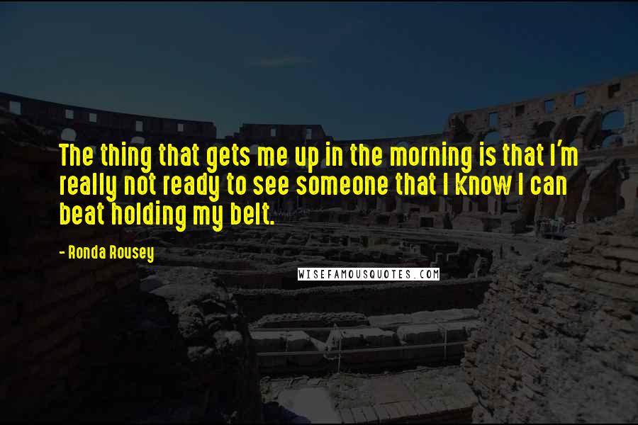 Ronda Rousey Quotes: The thing that gets me up in the morning is that I'm really not ready to see someone that I know I can beat holding my belt.