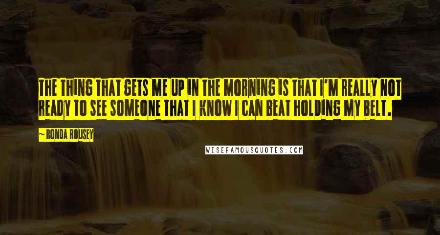 Ronda Rousey Quotes: The thing that gets me up in the morning is that I'm really not ready to see someone that I know I can beat holding my belt.