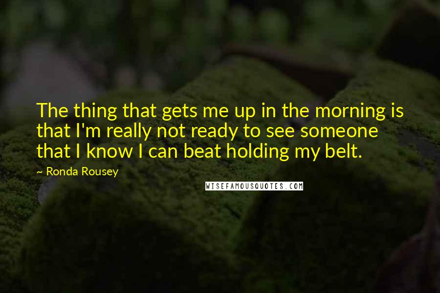 Ronda Rousey Quotes: The thing that gets me up in the morning is that I'm really not ready to see someone that I know I can beat holding my belt.