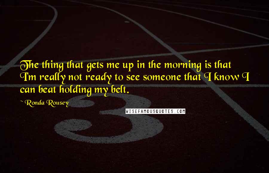 Ronda Rousey Quotes: The thing that gets me up in the morning is that I'm really not ready to see someone that I know I can beat holding my belt.