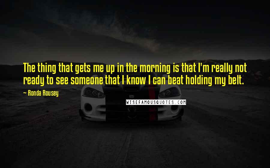 Ronda Rousey Quotes: The thing that gets me up in the morning is that I'm really not ready to see someone that I know I can beat holding my belt.