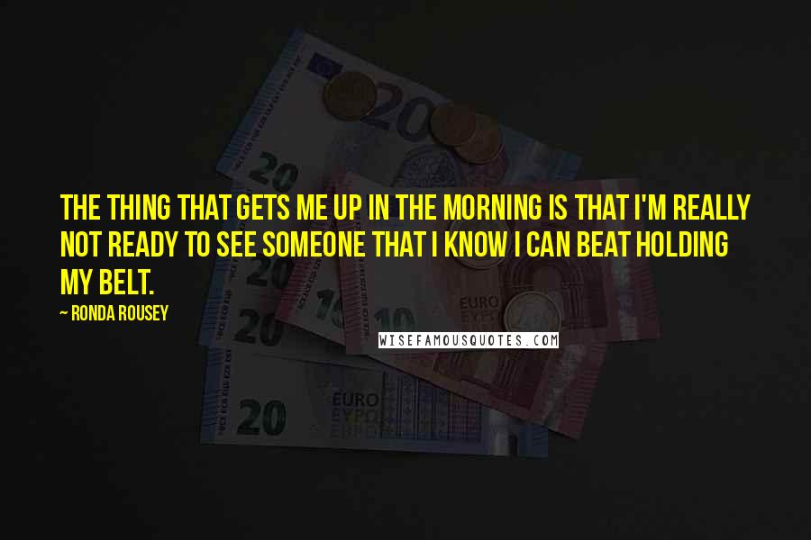 Ronda Rousey Quotes: The thing that gets me up in the morning is that I'm really not ready to see someone that I know I can beat holding my belt.