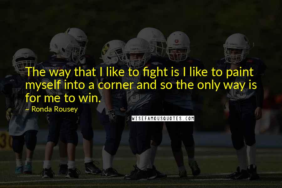 Ronda Rousey Quotes: The way that I like to fight is I like to paint myself into a corner and so the only way is for me to win.