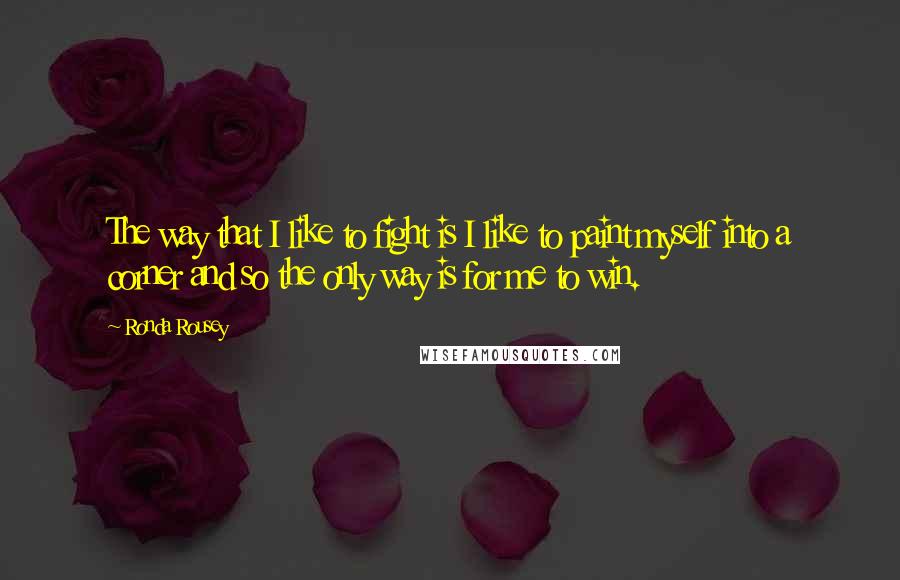 Ronda Rousey Quotes: The way that I like to fight is I like to paint myself into a corner and so the only way is for me to win.