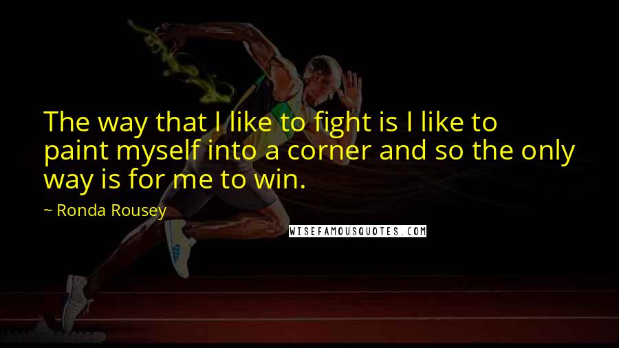 Ronda Rousey Quotes: The way that I like to fight is I like to paint myself into a corner and so the only way is for me to win.