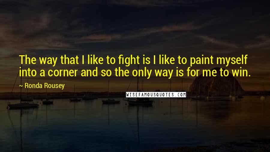 Ronda Rousey Quotes: The way that I like to fight is I like to paint myself into a corner and so the only way is for me to win.