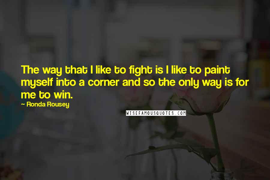 Ronda Rousey Quotes: The way that I like to fight is I like to paint myself into a corner and so the only way is for me to win.