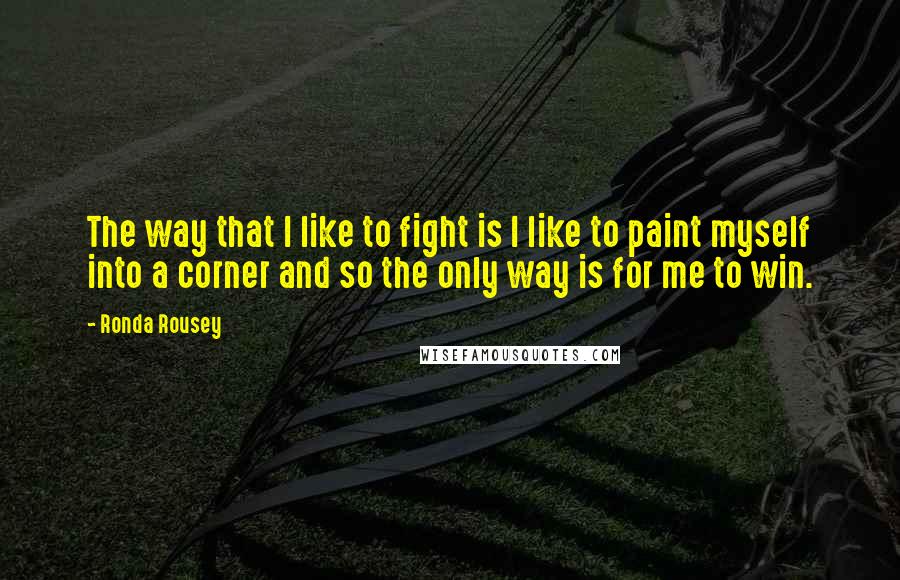 Ronda Rousey Quotes: The way that I like to fight is I like to paint myself into a corner and so the only way is for me to win.