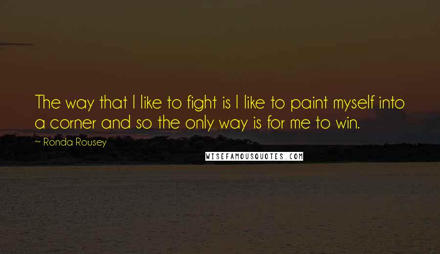 Ronda Rousey Quotes: The way that I like to fight is I like to paint myself into a corner and so the only way is for me to win.