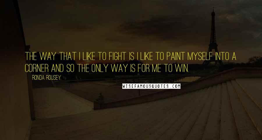 Ronda Rousey Quotes: The way that I like to fight is I like to paint myself into a corner and so the only way is for me to win.