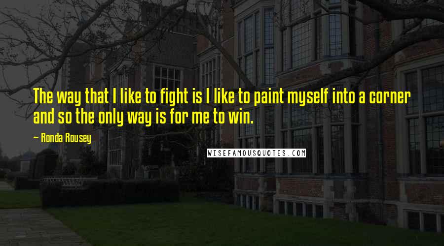 Ronda Rousey Quotes: The way that I like to fight is I like to paint myself into a corner and so the only way is for me to win.