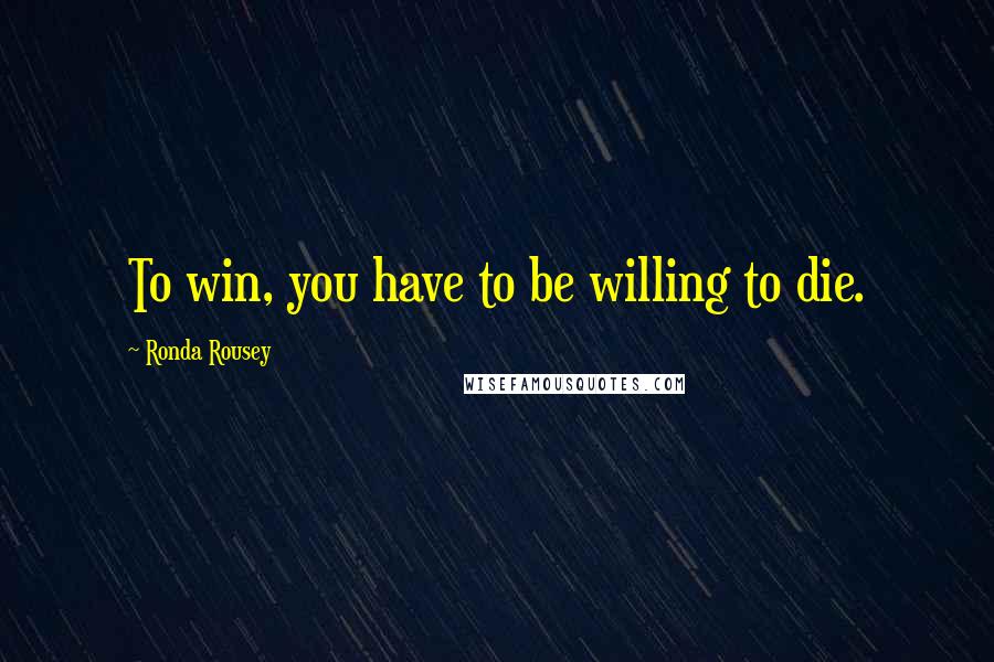 Ronda Rousey Quotes: To win, you have to be willing to die.