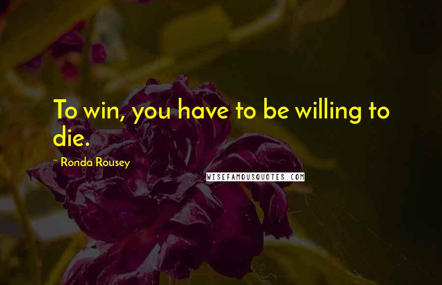 Ronda Rousey Quotes: To win, you have to be willing to die.