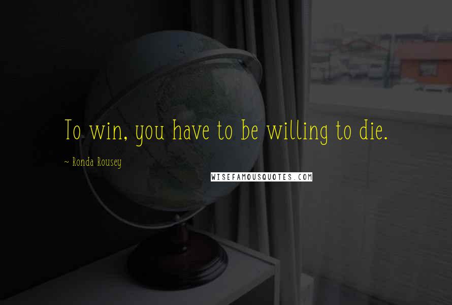 Ronda Rousey Quotes: To win, you have to be willing to die.