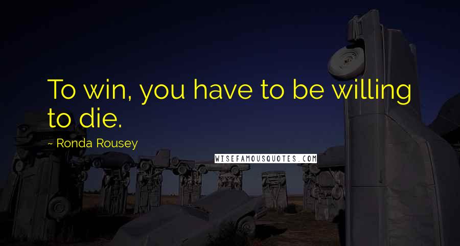 Ronda Rousey Quotes: To win, you have to be willing to die.